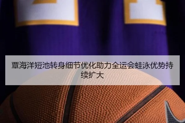 覃海洋短池转身细节优化助力全运会蛙泳优势持续扩大